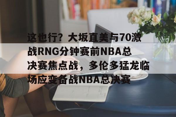 亚博体育平台-这也行？大坂直美与70激战RNG分钟赛前NBA总决赛焦点战，多伦多猛龙临场应变备战NBA总决赛的简单介绍