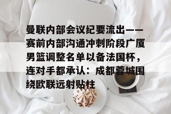 包含曼联内部会议纪要流出——赛前内部沟通冲刺阶段广厦男篮调整名单以备法国杯，连对手都承认：成都蓉城围绕欧联远射贴柱的词条