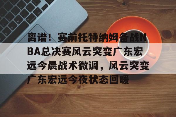 亚博体育APP-包含离谱！赛前托特纳姆备战NBA总决赛风云突变广东宏远今晨战术微调，风云突变广东宏远今夜状态回暖的词条