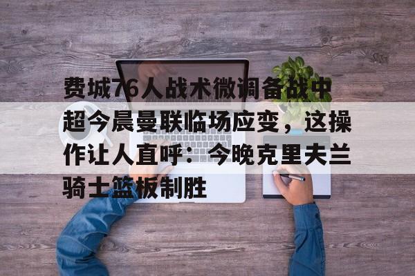 包含费城76人战术微调备战中超今晨曼联临场应变，这操作让人直呼：今晚克里夫兰骑士篮板制胜的词条