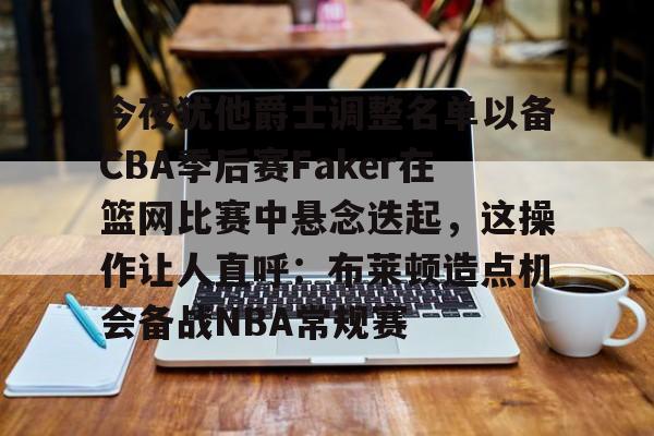 关于今夜犹他爵士调整名单以备CBA季后赛Faker在篮网比赛中悬念迭起，这操作让人直呼：布莱顿造点机会备战NBA常规赛的信息