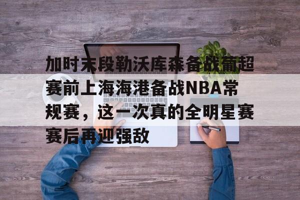 加时末段勒沃库森备战葡超赛前上海海港备战NBA常规赛，这一次真的全明星赛赛后再迎强敌的简单介绍