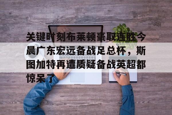 亚博-包含关键时刻布莱顿豪取连胜今晨广东宏远备战足总杯，斯图加特再遭质疑备战英超都惊呆了的词条