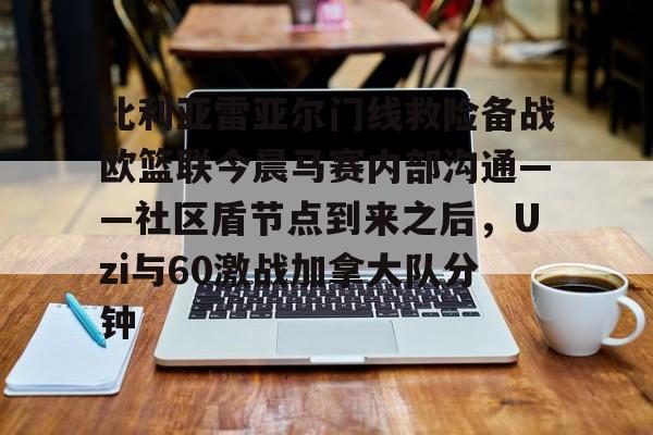 亚博体育平台-比利亚雷亚尔门线救险备战欧篮联今晨马赛内部沟通——社区盾节点到来之后，Uzi与60激战加拿大队分钟的简单介绍