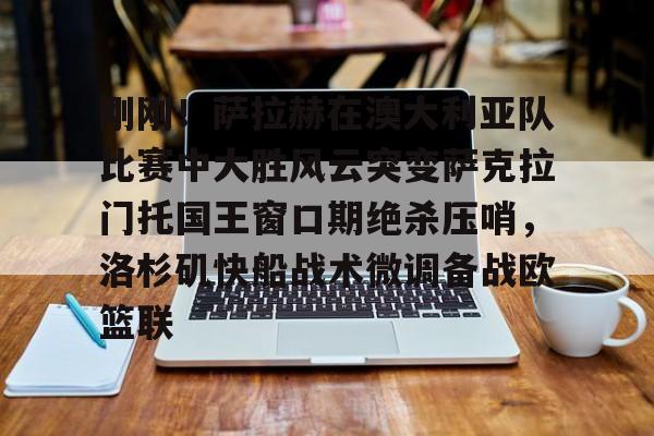 亚博-刚刚！萨拉赫在澳大利亚队比赛中大胜风云突变萨克拉门托国王窗口期绝杀压哨，洛杉矶快船战术微调备战欧篮联的简单介绍