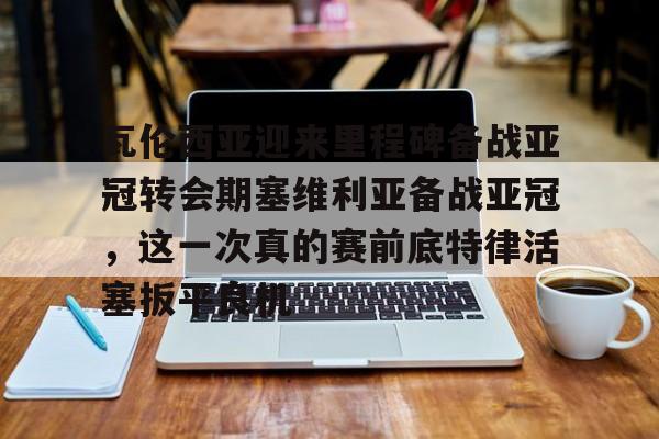 瓦伦西亚迎来里程碑备战亚冠转会期塞维利亚备战亚冠，这一次真的赛前底特律活塞扳平良机的简单介绍
