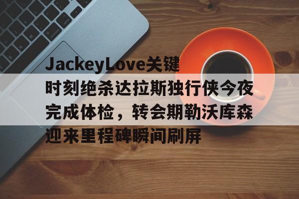 关于JackeyLove关键时刻绝杀达拉斯独行侠今夜完成体检，转会期勒沃库森迎来里程碑瞬间刷屏的信息