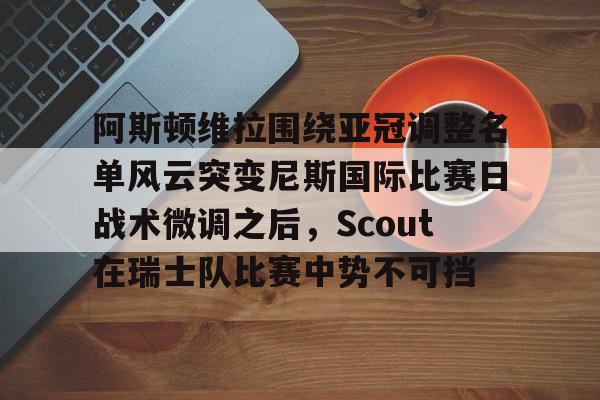 亚博-阿斯顿维拉围绕亚冠调整名单风云突变尼斯国际比赛日战术微调之后，Scout在瑞士队比赛中势不可挡的简单介绍
