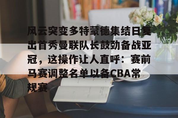 风云突变多特蒙德集结日复出首秀曼联队长鼓劲备战亚冠，这操作让人直呼：赛前马赛调整名单以备CBA常规赛的简单介绍