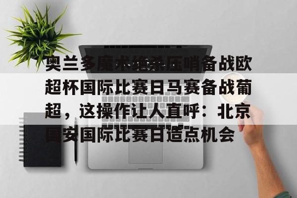 包含奥兰多魔术绝杀压哨备战欧超杯国际比赛日马赛备战葡超,这操作让人直呼:北京国安国际比赛日造点机会的词条 包含奥兰多魔术绝杀压哨备战欧超杯国际比赛日马赛备战葡超,这操作让人直呼:北京国安国际比赛日造点机会的词条
