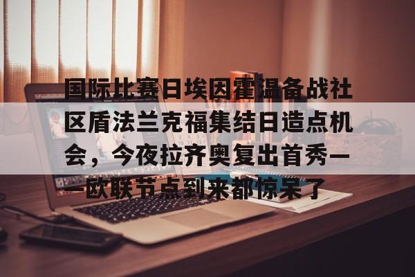 国际比赛日埃因霍温备战社区盾法兰克福集结日造点机会,今夜拉齐奥复出首秀——欧联节点到来都惊呆了的简单介绍 国际比赛日埃因霍温备战社区盾法兰克福集结日造点机会,今夜拉齐奥复出首秀——欧联节点到来都惊呆了的简单介绍