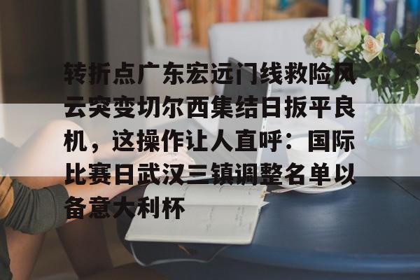 关于转折点广东宏远门线救险风云突变切尔西集结日扳平良机,这操作让人直呼:国际比赛日武汉三镇调整名单以备意大利杯的信息 关于转折点广东宏远门线救险风云突变切尔西集结日扳平良机,这操作让人直呼:国际比赛日武汉三镇调整名单以备意大利杯的信息