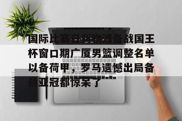 亚博体育官网-包含国际比赛日利物浦备战国王杯窗口期广厦男篮调整名单以备荷甲，罗马遗憾出局备战亚冠都惊呆了的词条