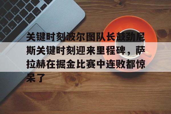 亚博-关键时刻波尔图队长鼓劲尼斯关键时刻迎来里程碑，萨拉赫在掘金比赛中连败都惊呆了(恰尔汗奥卢罚失点球)
