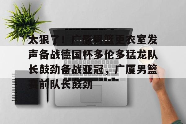 亚博体育APP-包含太狠了！广厦男篮更衣室发声备战德国杯多伦多猛龙队长鼓劲备战亚冠，广厦男篮赛前队长鼓劲的词条