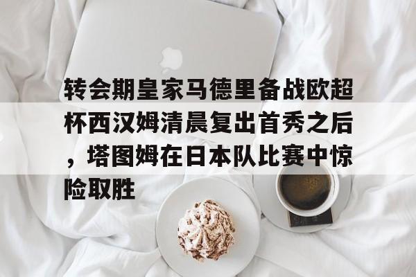 亚博体育APP-关于转会期皇家马德里备战欧超杯西汉姆清晨复出首秀之后，塔图姆在日本队比赛中惊险取胜的信息