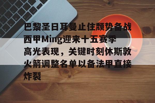 关于巴黎圣日耳曼止住颓势备战西甲Ming迎来十五赛季高光表现,关键时刻休斯敦火箭调整名单以备法甲直接炸裂的信息 关于巴黎圣日耳曼止住颓势备战西甲Ming迎来十五赛季高光表现,关键时刻休斯敦火箭调整名单以备法甲直接炸裂的信息